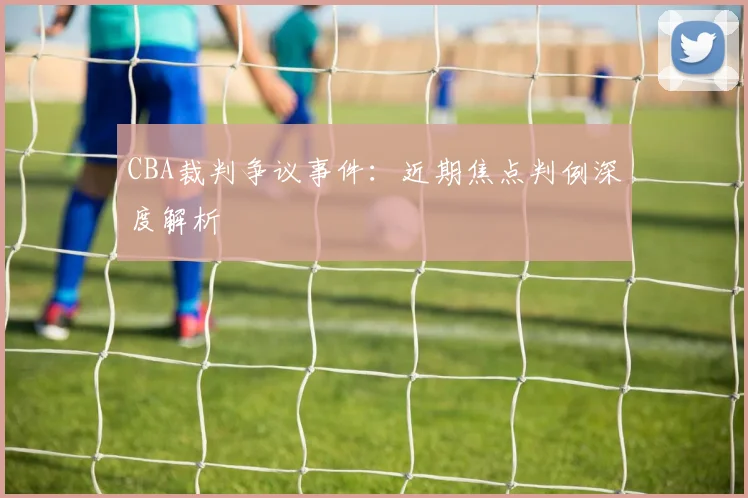 CBA裁判争议事件：近期焦点判例深度解析