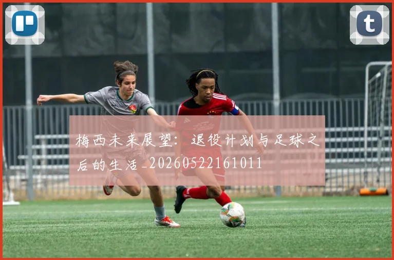 梅西未来展望:退役计划与足球之后的生活_20260522161011