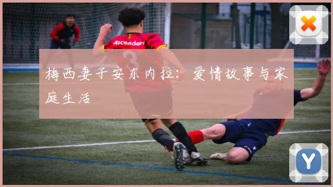 梅西妻子安东内拉：爱情故事与家庭生活