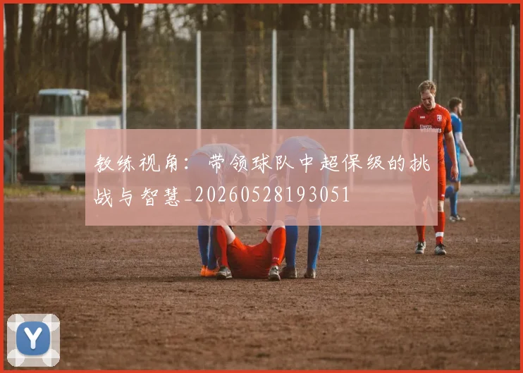 教练视角：带领球队中超保级的挑战与智慧_20260528193051