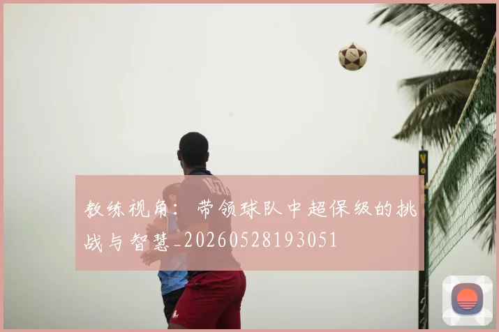 教练视角：带领球队中超保级的挑战与智慧_20260528193051