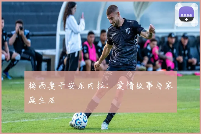 梅西妻子安东内拉：爱情故事与家庭生活