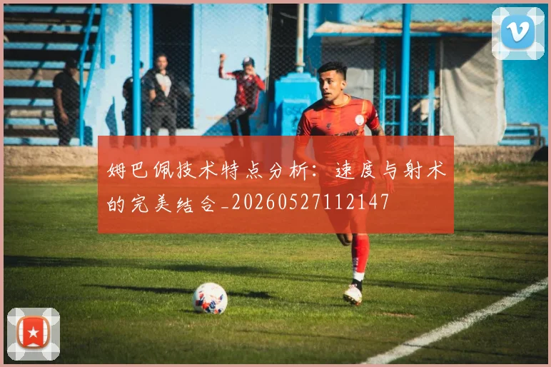 姆巴佩技术特点分析：速度与射术的完美结合_20260527112147