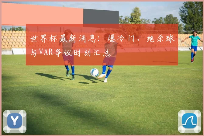 世界杯最新消息：爆冷门、绝杀球与VAR争议时刻汇总
