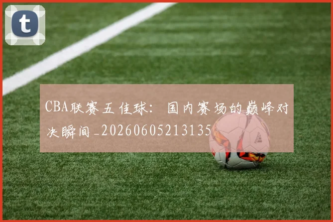 CBA联赛五佳球：国内赛场的巅峰对决瞬间_20260605213135