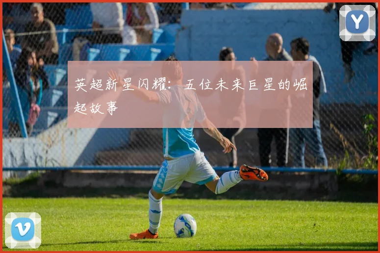 英超新星闪耀：五位未来巨星的崛起故事